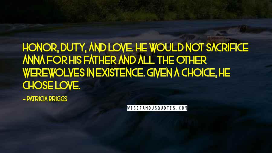 Patricia Briggs Quotes: Honor, duty, and love. He would not sacrifice Anna for his father and all the other werewolves in existence. Given a choice, he chose love.