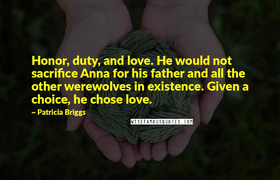 Patricia Briggs Quotes: Honor, duty, and love. He would not sacrifice Anna for his father and all the other werewolves in existence. Given a choice, he chose love.