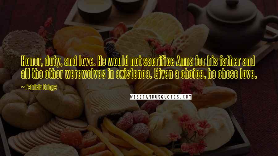 Patricia Briggs Quotes: Honor, duty, and love. He would not sacrifice Anna for his father and all the other werewolves in existence. Given a choice, he chose love.