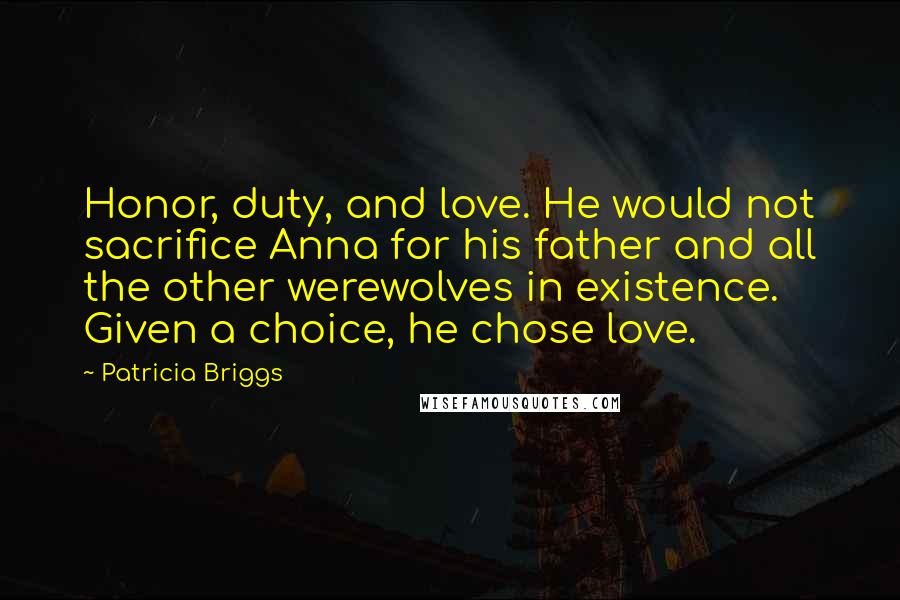 Patricia Briggs Quotes: Honor, duty, and love. He would not sacrifice Anna for his father and all the other werewolves in existence. Given a choice, he chose love.