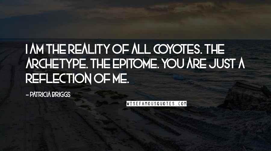 Patricia Briggs Quotes: I am the reality of all coyotes. The archetype. The epitome. You are just a reflection of me.