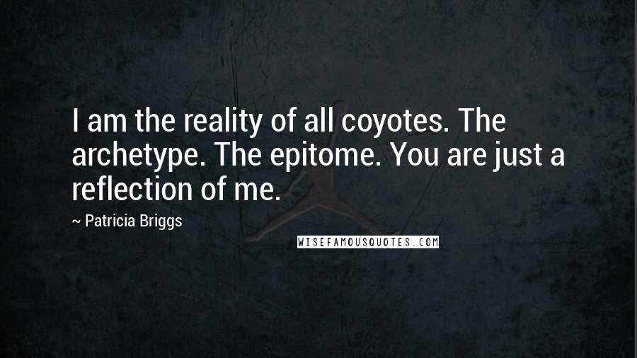 Patricia Briggs Quotes: I am the reality of all coyotes. The archetype. The epitome. You are just a reflection of me.