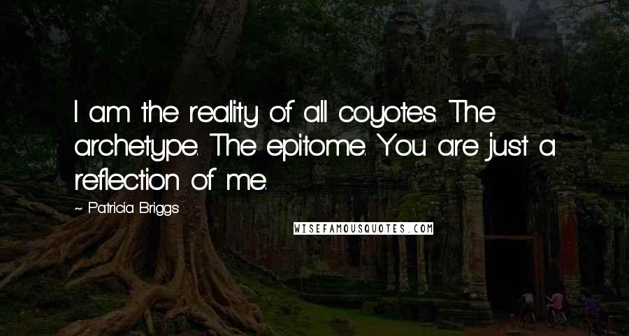 Patricia Briggs Quotes: I am the reality of all coyotes. The archetype. The epitome. You are just a reflection of me.