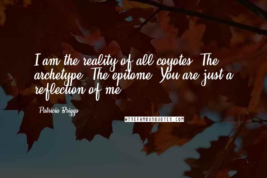 Patricia Briggs Quotes: I am the reality of all coyotes. The archetype. The epitome. You are just a reflection of me.