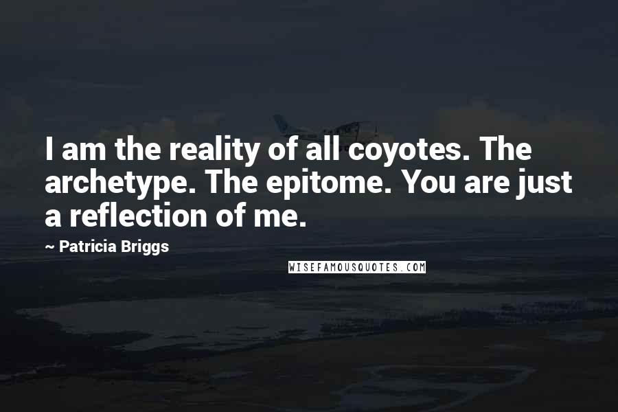 Patricia Briggs Quotes: I am the reality of all coyotes. The archetype. The epitome. You are just a reflection of me.