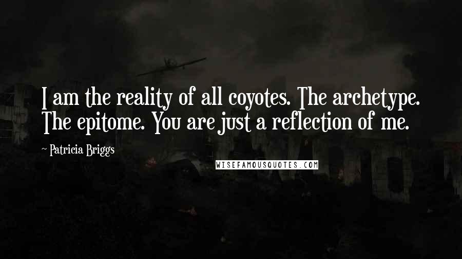 Patricia Briggs Quotes: I am the reality of all coyotes. The archetype. The epitome. You are just a reflection of me.