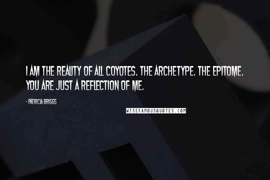 Patricia Briggs Quotes: I am the reality of all coyotes. The archetype. The epitome. You are just a reflection of me.