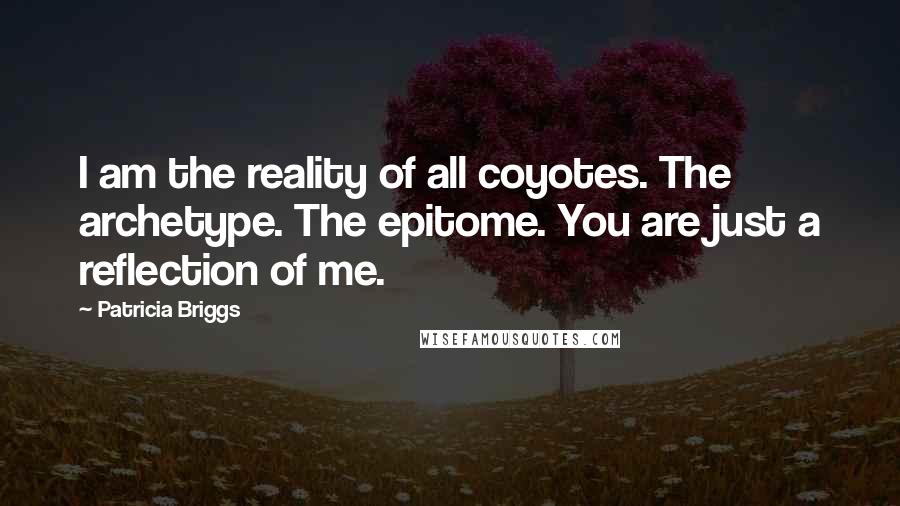 Patricia Briggs Quotes: I am the reality of all coyotes. The archetype. The epitome. You are just a reflection of me.