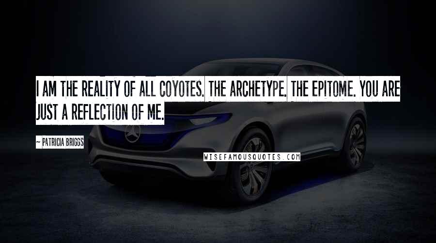 Patricia Briggs Quotes: I am the reality of all coyotes. The archetype. The epitome. You are just a reflection of me.