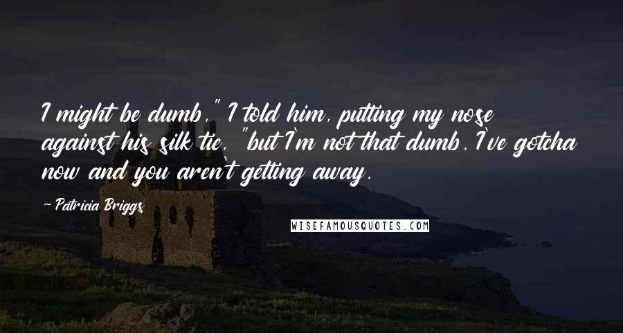 Patricia Briggs Quotes: I might be dumb," I told him, putting my nose against his silk tie, "but I'm not that dumb. I've gotcha now and you aren't getting away.