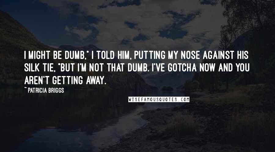 Patricia Briggs Quotes: I might be dumb," I told him, putting my nose against his silk tie, "but I'm not that dumb. I've gotcha now and you aren't getting away.