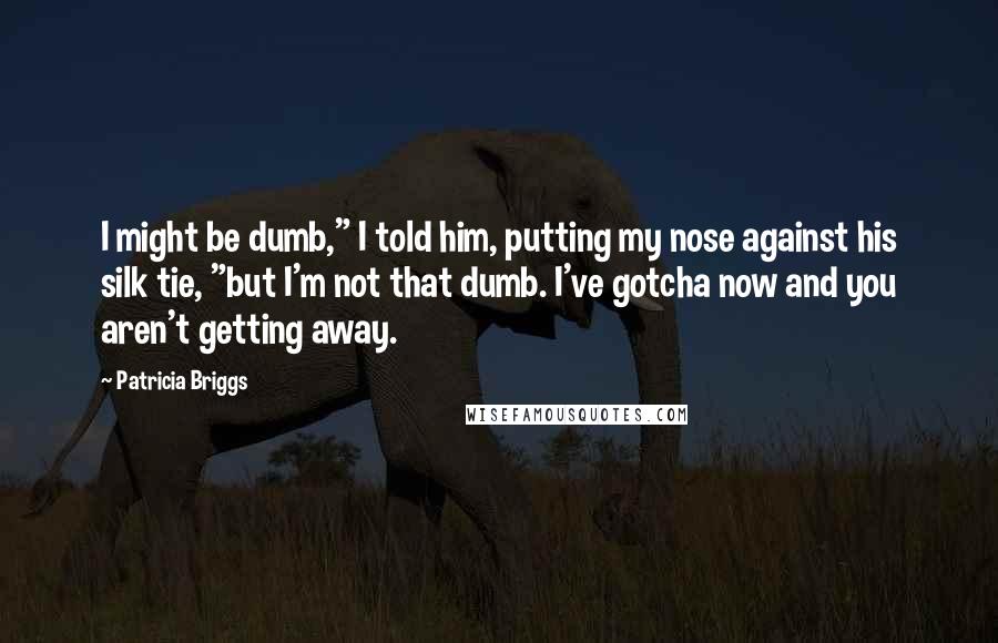 Patricia Briggs Quotes: I might be dumb," I told him, putting my nose against his silk tie, "but I'm not that dumb. I've gotcha now and you aren't getting away.