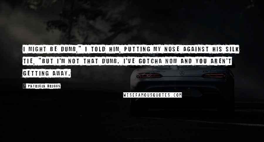 Patricia Briggs Quotes: I might be dumb," I told him, putting my nose against his silk tie, "but I'm not that dumb. I've gotcha now and you aren't getting away.