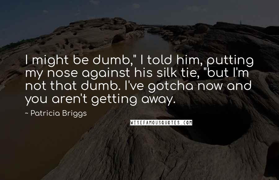 Patricia Briggs Quotes: I might be dumb," I told him, putting my nose against his silk tie, "but I'm not that dumb. I've gotcha now and you aren't getting away.