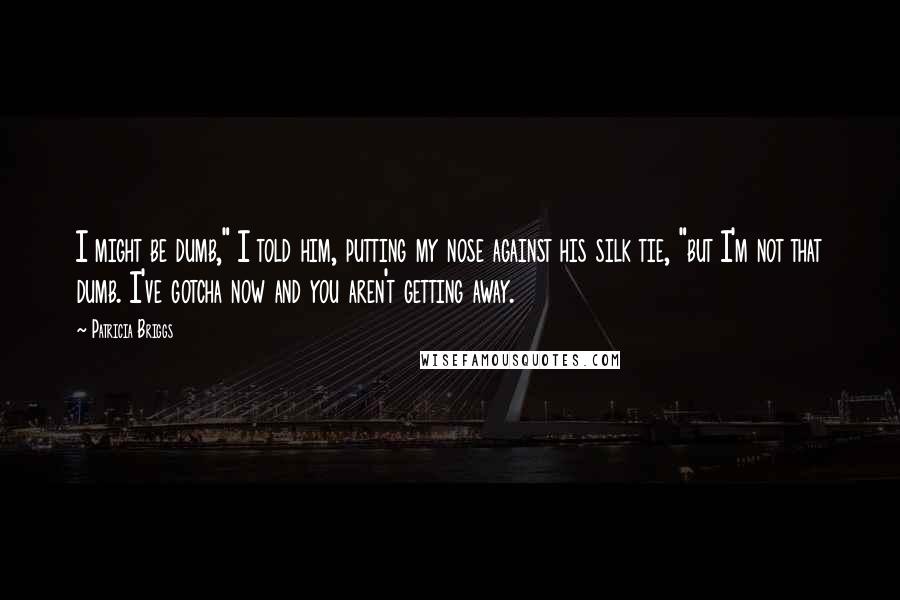 Patricia Briggs Quotes: I might be dumb," I told him, putting my nose against his silk tie, "but I'm not that dumb. I've gotcha now and you aren't getting away.