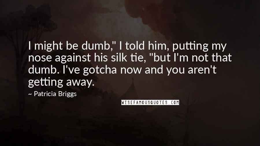 Patricia Briggs Quotes: I might be dumb," I told him, putting my nose against his silk tie, "but I'm not that dumb. I've gotcha now and you aren't getting away.