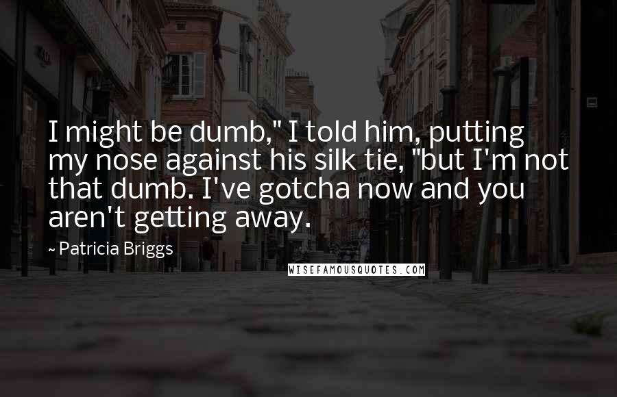 Patricia Briggs Quotes: I might be dumb," I told him, putting my nose against his silk tie, "but I'm not that dumb. I've gotcha now and you aren't getting away.
