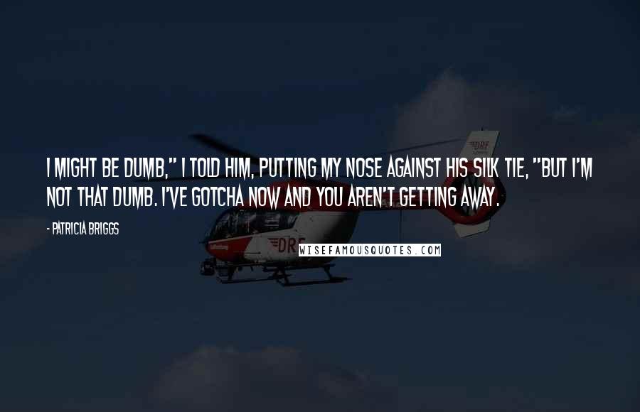 Patricia Briggs Quotes: I might be dumb," I told him, putting my nose against his silk tie, "but I'm not that dumb. I've gotcha now and you aren't getting away.