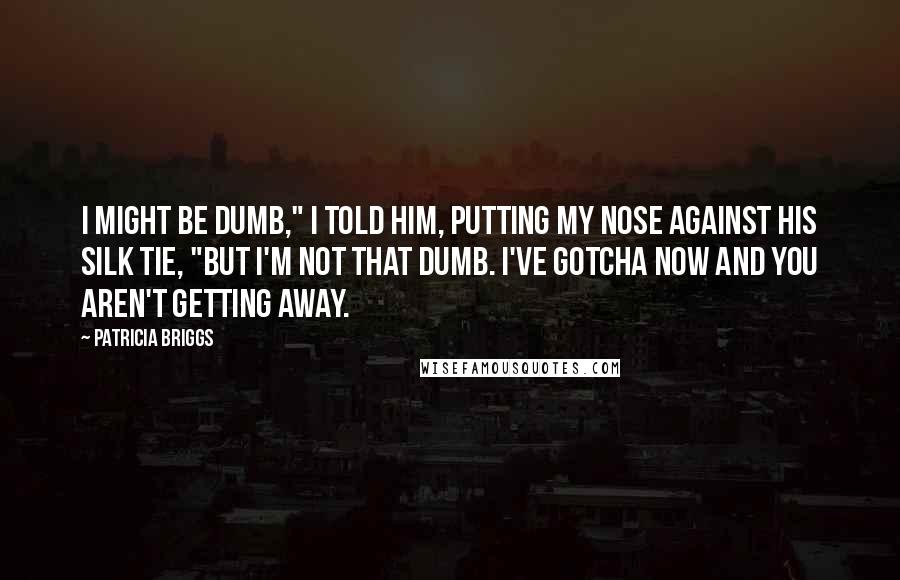 Patricia Briggs Quotes: I might be dumb," I told him, putting my nose against his silk tie, "but I'm not that dumb. I've gotcha now and you aren't getting away.