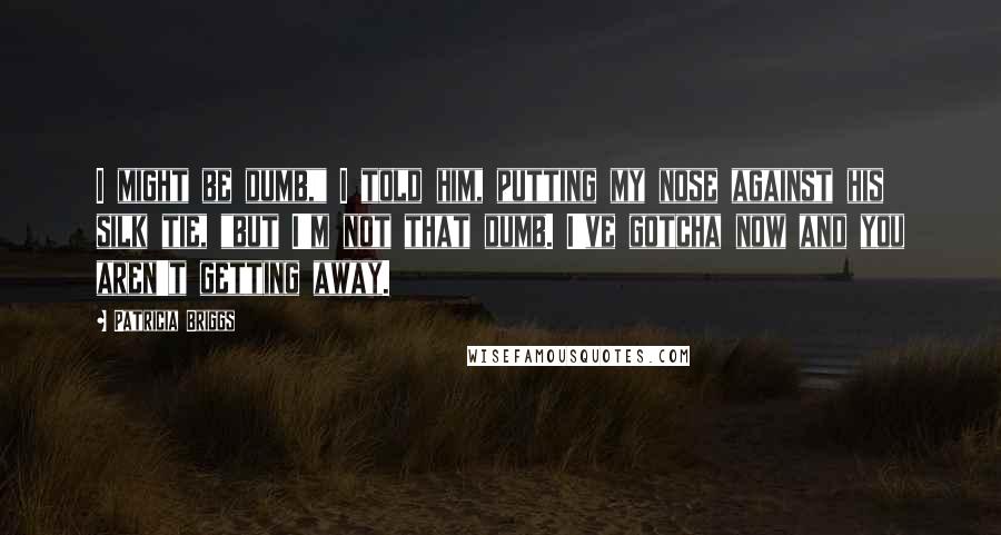 Patricia Briggs Quotes: I might be dumb," I told him, putting my nose against his silk tie, "but I'm not that dumb. I've gotcha now and you aren't getting away.