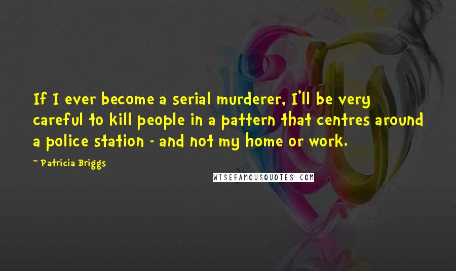 Patricia Briggs Quotes: If I ever become a serial murderer, I'll be very careful to kill people in a pattern that centres around a police station - and not my home or work.
