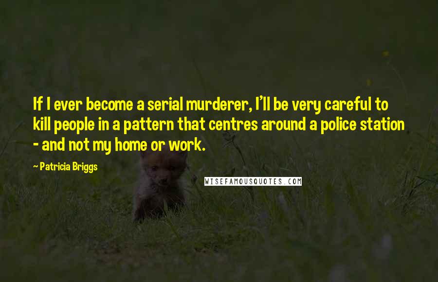Patricia Briggs Quotes: If I ever become a serial murderer, I'll be very careful to kill people in a pattern that centres around a police station - and not my home or work.