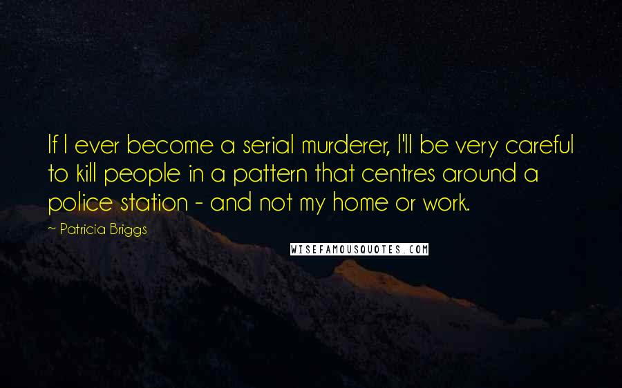 Patricia Briggs Quotes: If I ever become a serial murderer, I'll be very careful to kill people in a pattern that centres around a police station - and not my home or work.