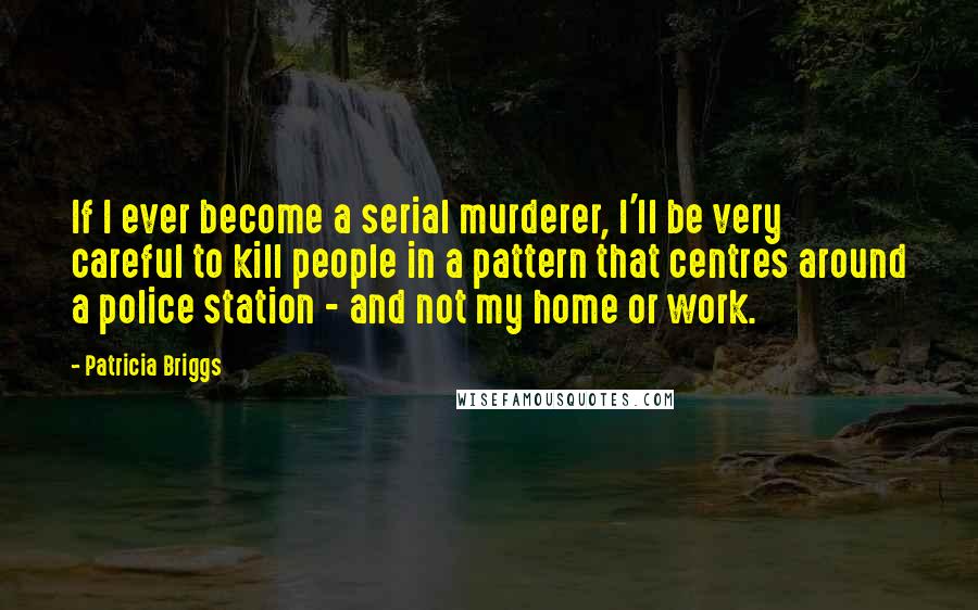 Patricia Briggs Quotes: If I ever become a serial murderer, I'll be very careful to kill people in a pattern that centres around a police station - and not my home or work.
