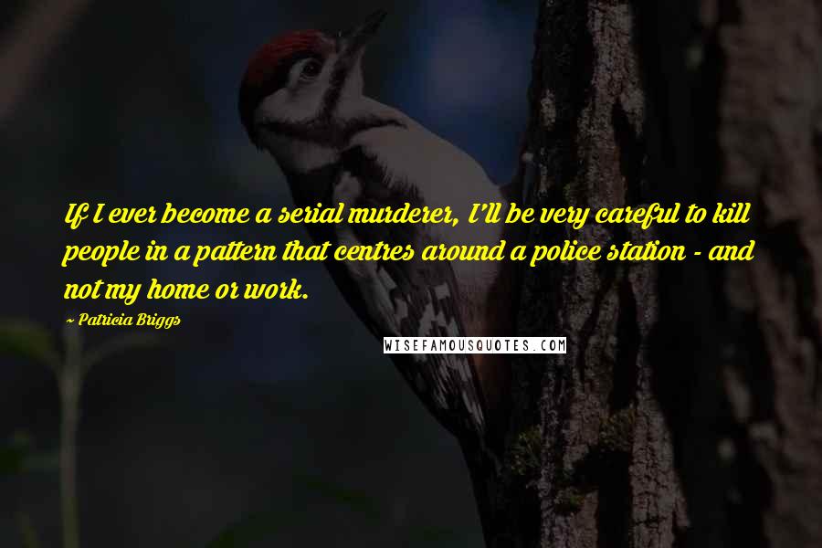 Patricia Briggs Quotes: If I ever become a serial murderer, I'll be very careful to kill people in a pattern that centres around a police station - and not my home or work.