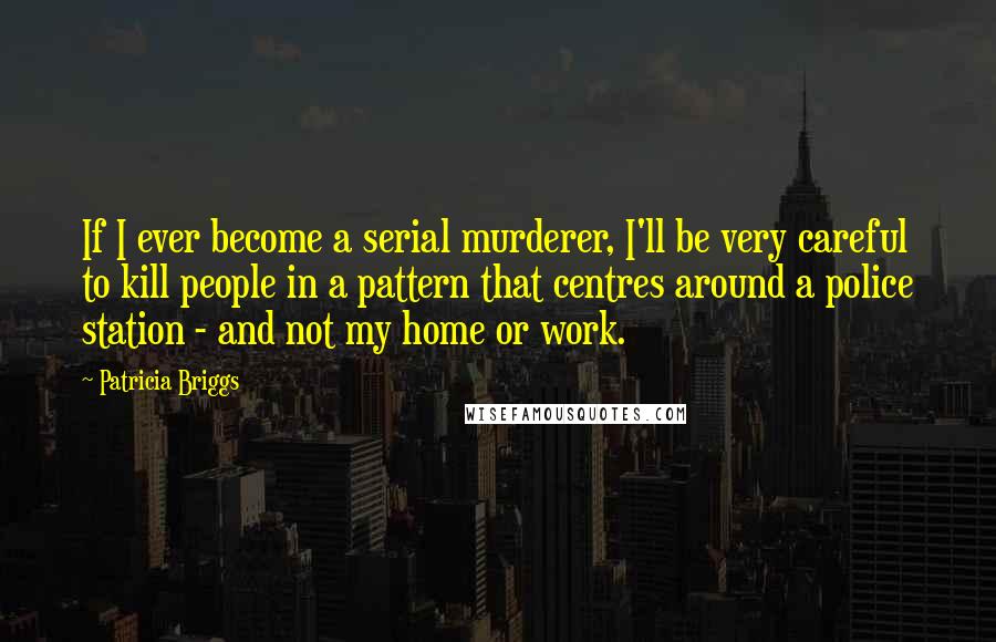 Patricia Briggs Quotes: If I ever become a serial murderer, I'll be very careful to kill people in a pattern that centres around a police station - and not my home or work.