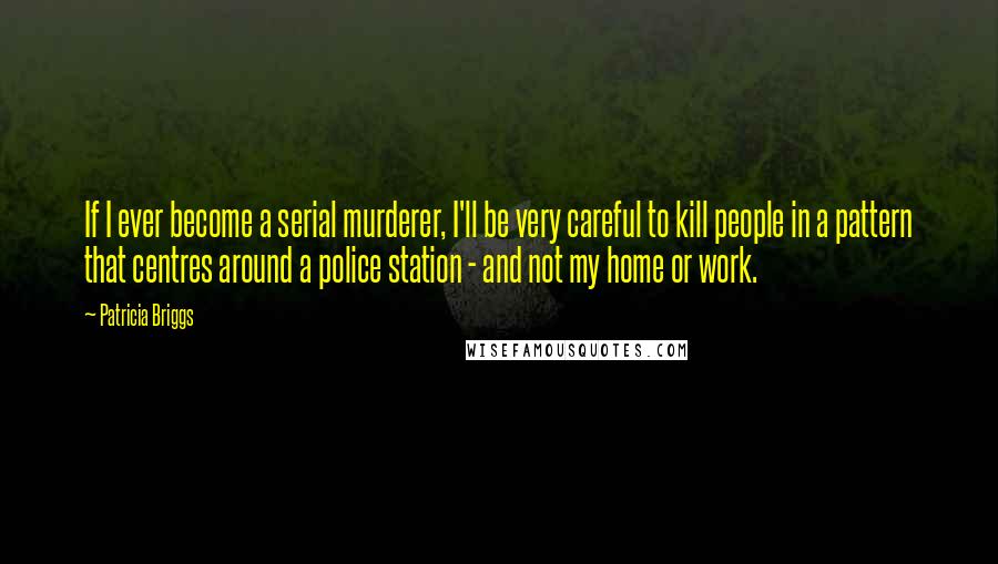Patricia Briggs Quotes: If I ever become a serial murderer, I'll be very careful to kill people in a pattern that centres around a police station - and not my home or work.