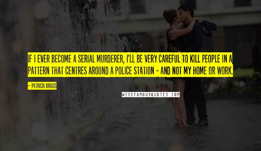 Patricia Briggs Quotes: If I ever become a serial murderer, I'll be very careful to kill people in a pattern that centres around a police station - and not my home or work.