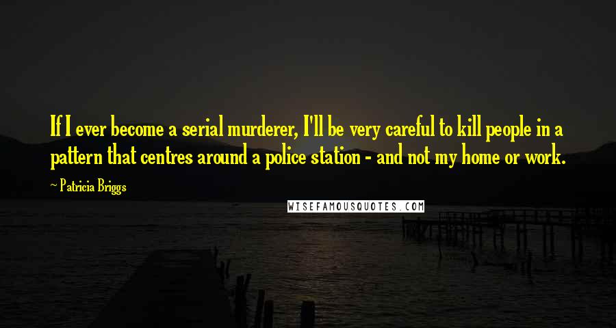 Patricia Briggs Quotes: If I ever become a serial murderer, I'll be very careful to kill people in a pattern that centres around a police station - and not my home or work.