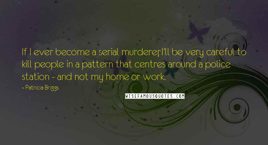 Patricia Briggs Quotes: If I ever become a serial murderer, I'll be very careful to kill people in a pattern that centres around a police station - and not my home or work.