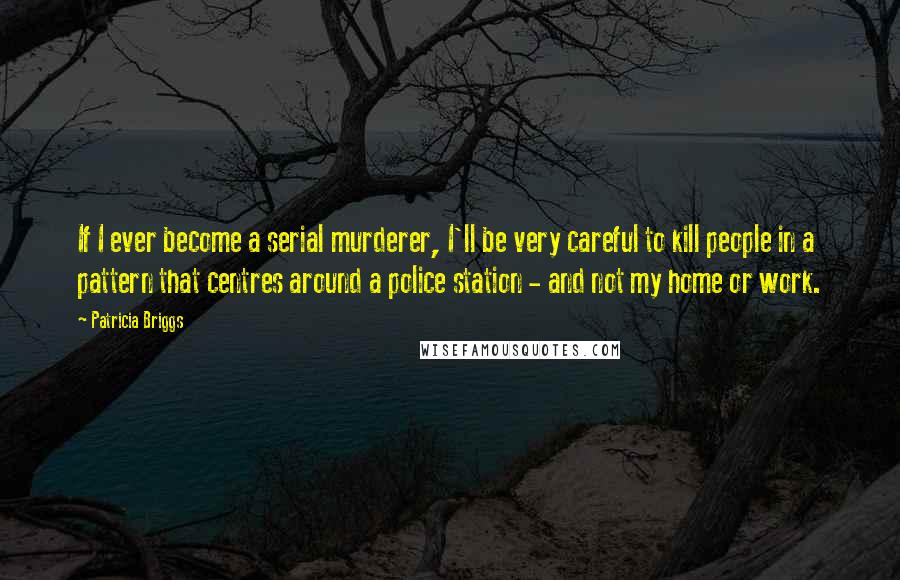 Patricia Briggs Quotes: If I ever become a serial murderer, I'll be very careful to kill people in a pattern that centres around a police station - and not my home or work.