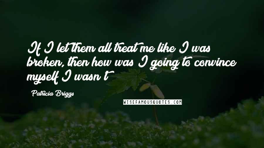 Patricia Briggs Quotes: If I let them all treat me like I was broken, then how was I going to convince myself I wasn't?