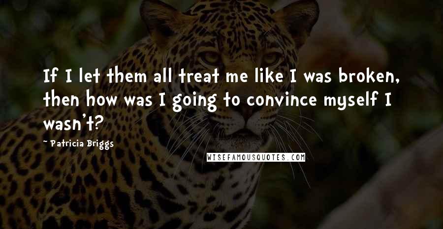 Patricia Briggs Quotes: If I let them all treat me like I was broken, then how was I going to convince myself I wasn't?