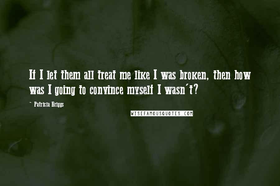 Patricia Briggs Quotes: If I let them all treat me like I was broken, then how was I going to convince myself I wasn't?