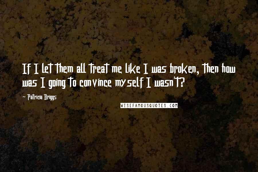 Patricia Briggs Quotes: If I let them all treat me like I was broken, then how was I going to convince myself I wasn't?