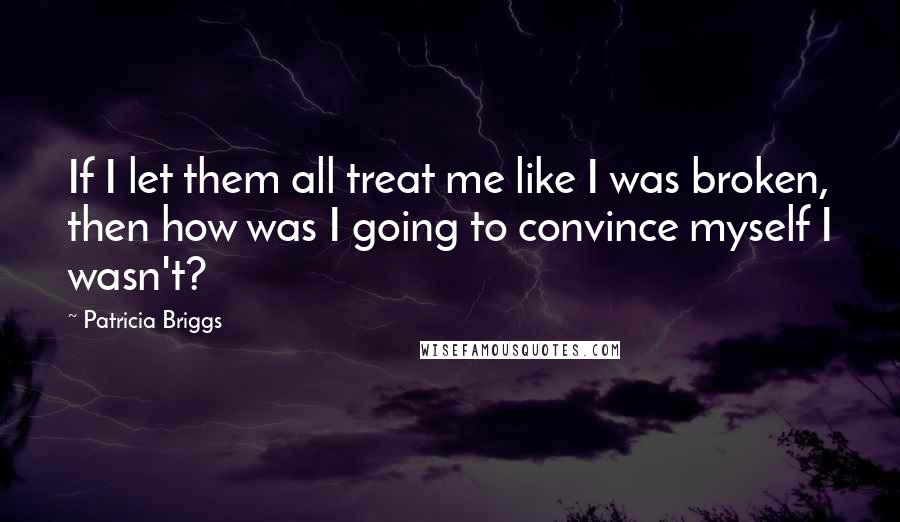 Patricia Briggs Quotes: If I let them all treat me like I was broken, then how was I going to convince myself I wasn't?