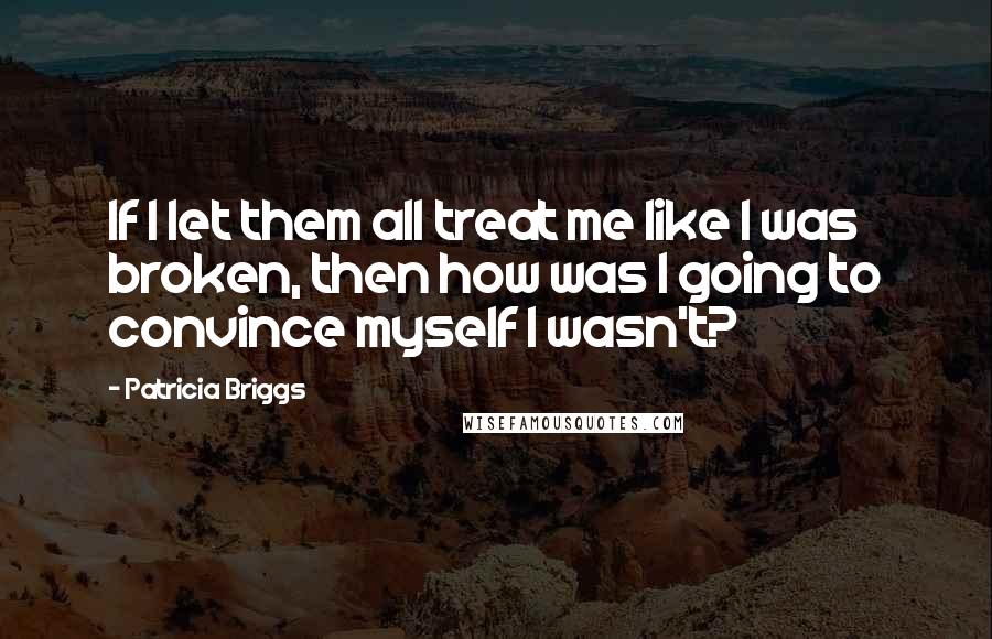 Patricia Briggs Quotes: If I let them all treat me like I was broken, then how was I going to convince myself I wasn't?