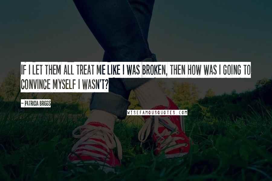 Patricia Briggs Quotes: If I let them all treat me like I was broken, then how was I going to convince myself I wasn't?