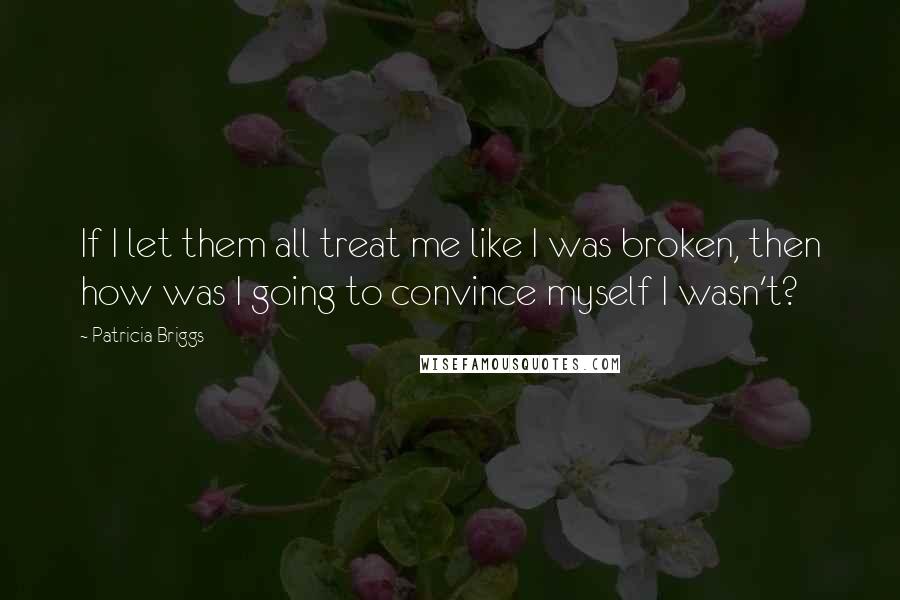 Patricia Briggs Quotes: If I let them all treat me like I was broken, then how was I going to convince myself I wasn't?