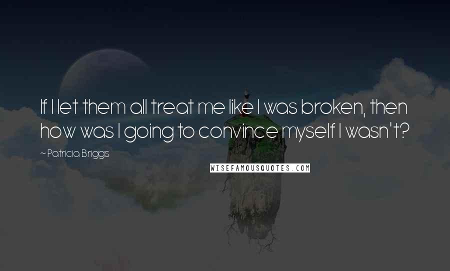 Patricia Briggs Quotes: If I let them all treat me like I was broken, then how was I going to convince myself I wasn't?