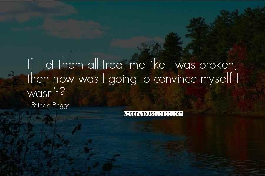 Patricia Briggs Quotes: If I let them all treat me like I was broken, then how was I going to convince myself I wasn't?