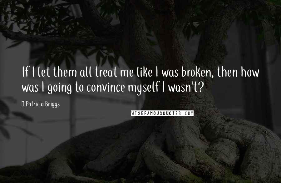 Patricia Briggs Quotes: If I let them all treat me like I was broken, then how was I going to convince myself I wasn't?