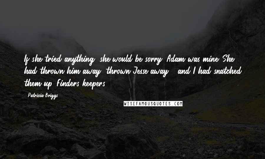 Patricia Briggs Quotes: If she tried anything, she would be sorry. Adam was mine. She had thrown him away, thrown Jesse away - and I had snatched them up. Finders keepers.