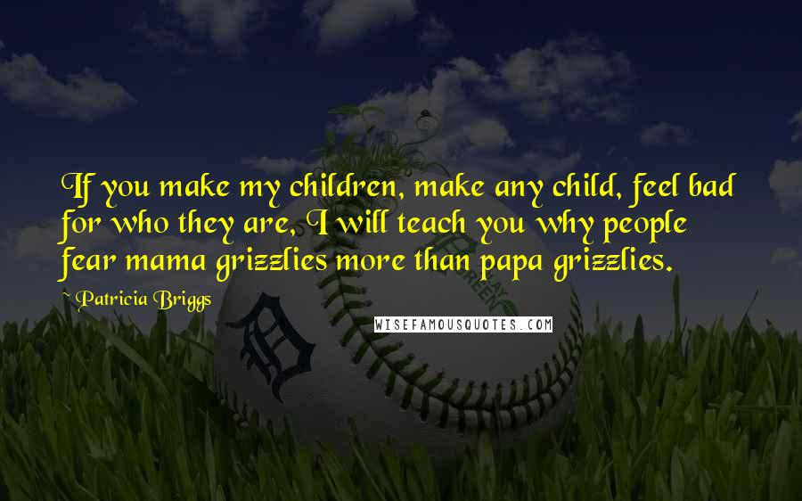 Patricia Briggs Quotes: If you make my children, make any child, feel bad for who they are, I will teach you why people fear mama grizzlies more than papa grizzlies.