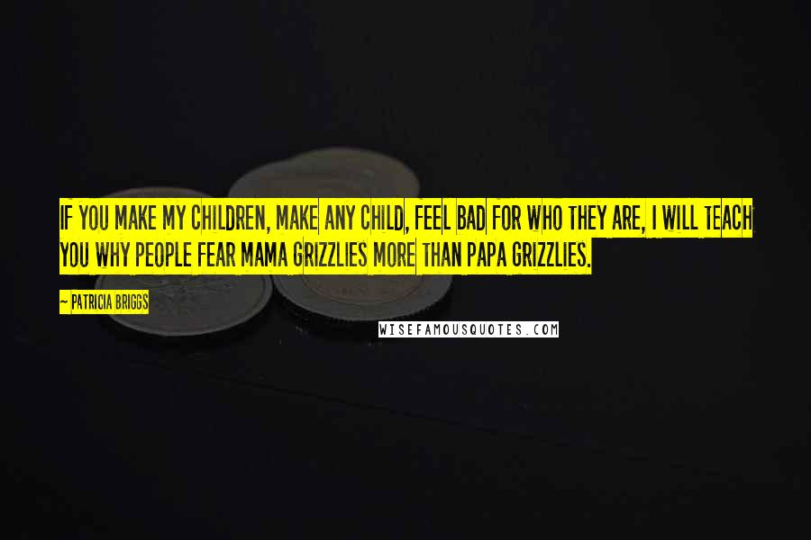 Patricia Briggs Quotes: If you make my children, make any child, feel bad for who they are, I will teach you why people fear mama grizzlies more than papa grizzlies.