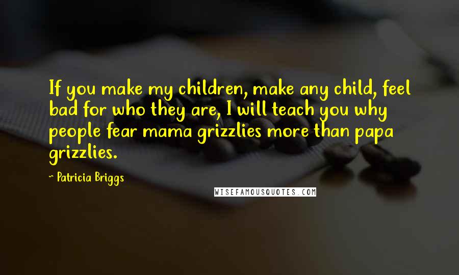 Patricia Briggs Quotes: If you make my children, make any child, feel bad for who they are, I will teach you why people fear mama grizzlies more than papa grizzlies.